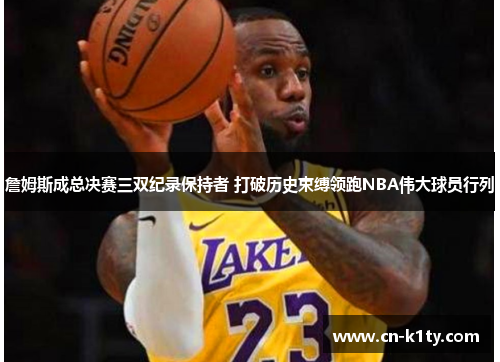 詹姆斯成总决赛三双纪录保持者 打破历史束缚领跑NBA伟大球员行列