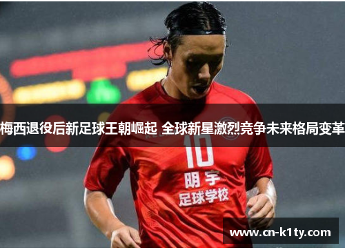 梅西退役后新足球王朝崛起 全球新星激烈竞争未来格局变革