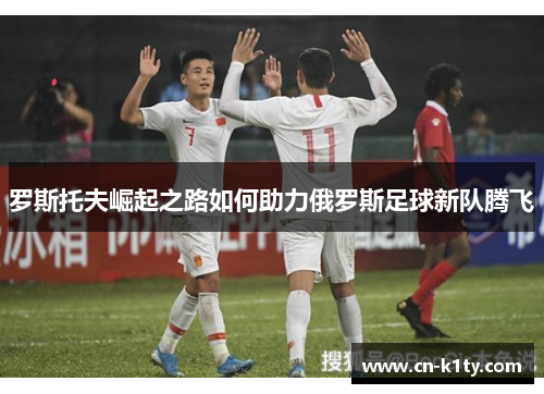 罗斯托夫崛起之路如何助力俄罗斯足球新队腾飞