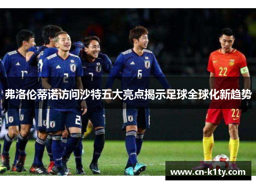 弗洛伦蒂诺访问沙特五大亮点揭示足球全球化新趋势