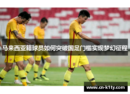 马来西亚籍球员如何突破国足门槛实现梦幻征程