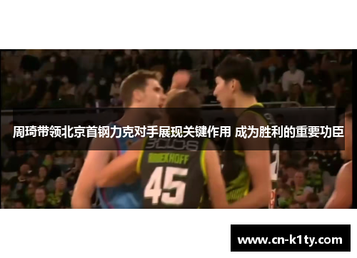 周琦带领北京首钢力克对手展现关键作用 成为胜利的重要功臣