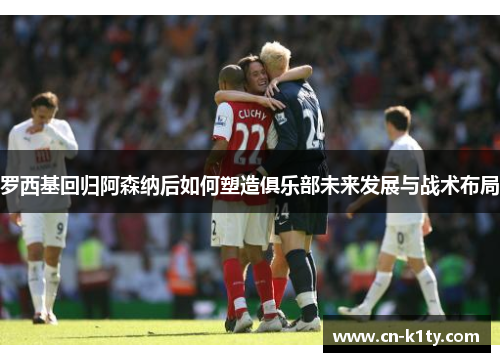 罗西基回归阿森纳后如何塑造俱乐部未来发展与战术布局
