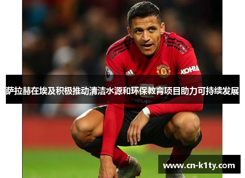 萨拉赫在埃及积极推动清洁水源和环保教育项目助力可持续发展